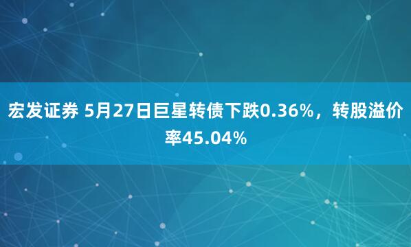 宏发证券 5月27日巨星转债下跌0.36%，转股溢价率45.04%