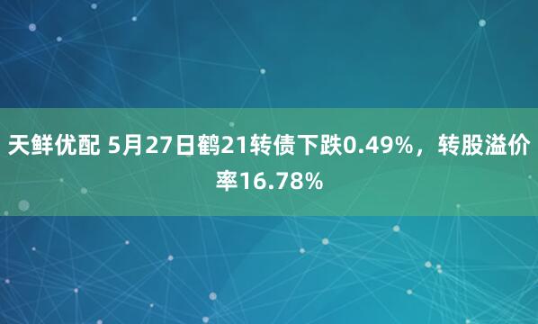 天鲜优配 5月27日鹤21转债下跌0.49%，转股溢价率16.78%