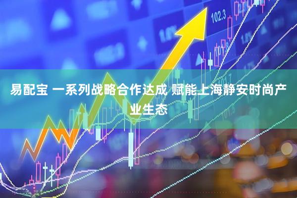 易配宝 一系列战略合作达成 赋能上海静安时尚产业生态