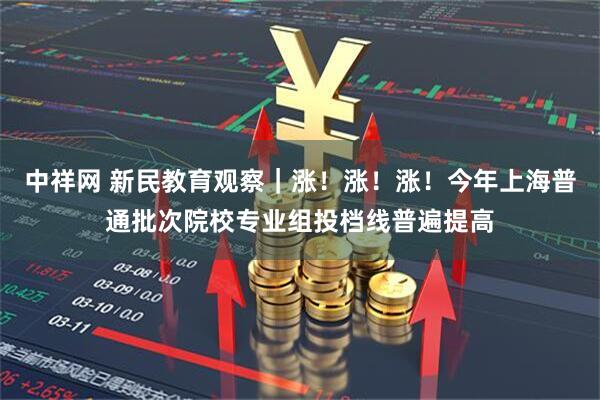 中祥网 新民教育观察｜涨！涨！涨！今年上海普通批次院校专业组投档线普遍提高