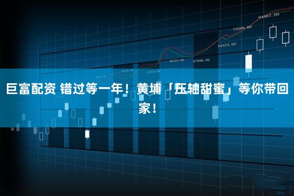 巨富配资 错过等一年！黄埔「压轴甜蜜」等你带回家！