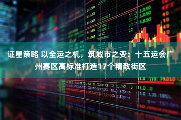 证星策略 以全运之机，筑城市之变：十五运会广州赛区高标准打造17个精致街区