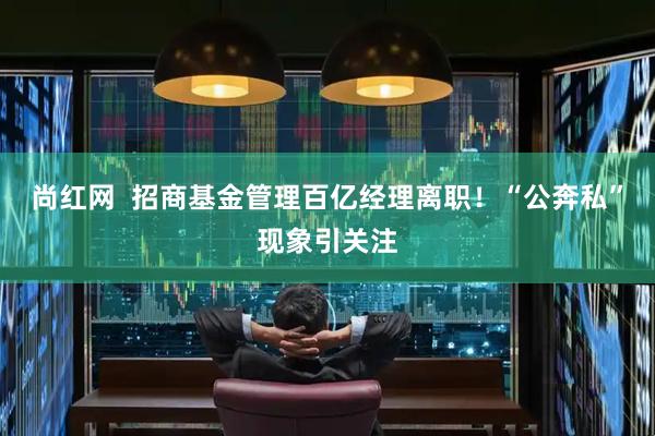 尚红网  招商基金管理百亿经理离职！“公奔私”现象引关注