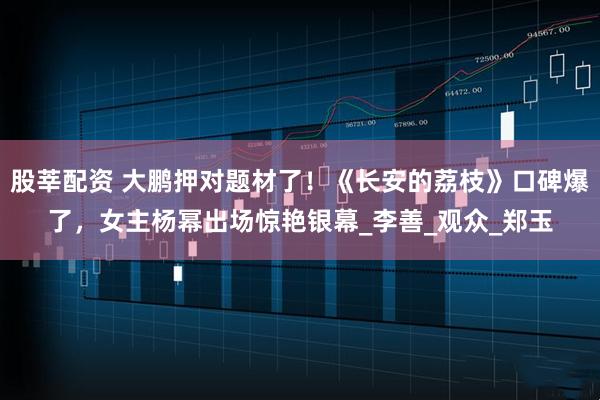 股莘配资 大鹏押对题材了！《长安的荔枝》口碑爆了，女主杨幂出场惊艳银幕_李善_观众_郑玉