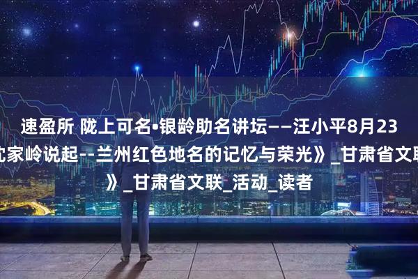 速盈所 陇上可名•银龄助名讲坛——汪小平8月23日讲述《从沈家岭说起--兰州红色地名的记忆与荣光》_甘肃省文联_活动_读者