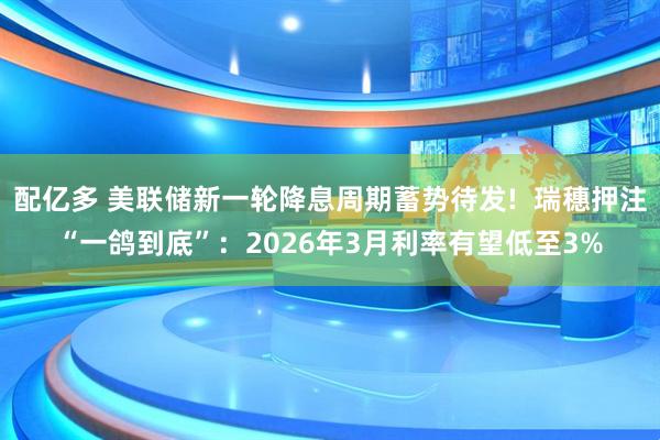 配亿多 美联储新一轮降息周期蓄势待发!  瑞穗押注“一鸽到底”：2026年3月利率有望低至3%