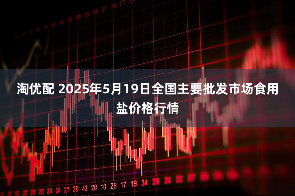 淘优配 2025年5月19日全国主要批发市场食用盐价格行情