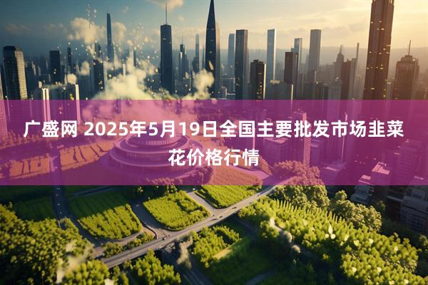 广盛网 2025年5月19日全国主要批发市场韭菜花价格行情