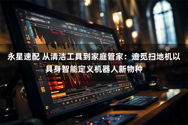 永星速配 从清洁工具到家庭管家：追觅扫地机以具身智能定义机器人新物种