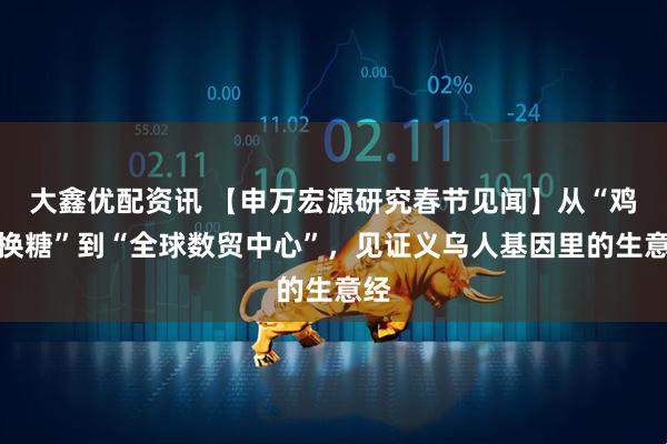 大鑫优配资讯 【申万宏源研究春节见闻】从“鸡毛换糖”到“全球数贸中心”，见证义乌人基因里的生意经