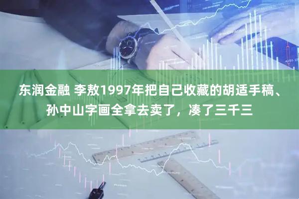 东润金融 李敖1997年把自己收藏的胡适手稿、孙中山字画全拿去卖了，凑了三千三
