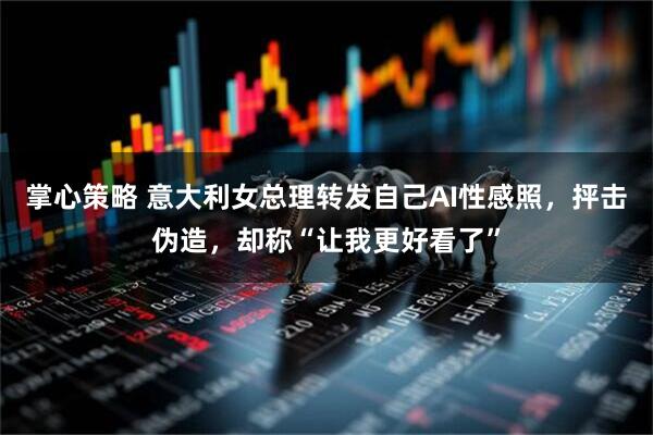 掌心策略 意大利女总理转发自己AI性感照，抨击伪造，却称“让我更好看了”