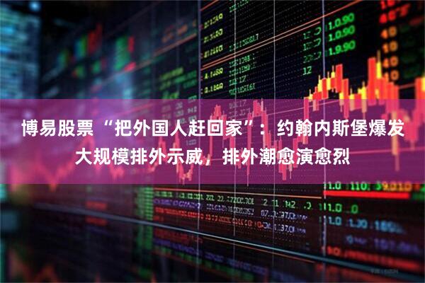 博易股票 “把外国人赶回家”：约翰内斯堡爆发大规模排外示威，排外潮愈演愈烈