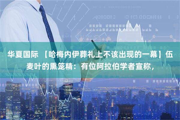 华夏国际 【哈梅内伊葬礼上不该出现的一幕】伍麦叶的熏笼精：有位阿拉伯学者宣称，